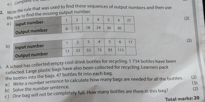 Complete the 
2. Write the rule that was used to find these sequences of output numbers and then use 
ssing output number. 
(2) 
(2) 
. A school has collected empty cool drink bottles for recycling. 1 734 bottles have been 
collected. Large plastic bags have also been collected for recycling. Learners pack 
the bottles into the bags. 47 bottles fit into each bag. 
a Write a number sentence to calculate how many bags are needed for all the bottles. (3) 
b) Solve the number sentence. (2) 
c One bag will not be completely full. How many bottles are there in this bag? 
(2) 
Total marks: 20