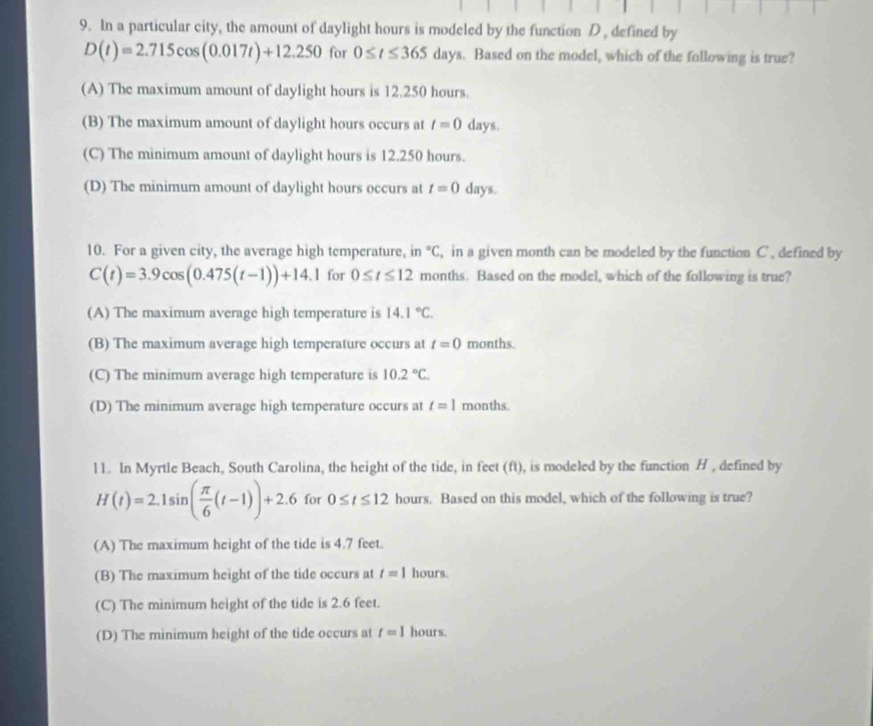 In a particular city, the amount of daylight hours is modeled by the function D , defined by
D(t)=2.715cos (0.017t)+12.250 for 0≤ t≤ 365days. Based on the model, which of the following is true?
(A) The maximum amount of daylight hours is 12.250 hours.
(B) The maximum amount of daylight hours occurs at t=0 days.
(C) The minimum amount of daylight hours is 12.250 hours.
(D) The minimum amount of daylight hours occurs at t=0 days.
10. For a given city, the average high temperature, in°C , in a given month can be modeled by the function C , defined by
C(t)=3.9cos (0.475(t-1))+14.1 for 0≤ t≤ 12 months. Based on the model, which of the following is true?
(A) The maximum average high temperature is 14.1°C.
(B) The maximum average high temperature occurs at t=0 months.
(C) The minimum average high temperature is 10.2°C.
(D) The minimum average high temperature occurs at t=1 months.
l1. In Myrtle Beach, South Carolina, the height of the tide, in feet (ft), is modeled by the function H , defined by
H(t)=2.1sin ( π /6 (t-1))+2.6 for 0≤ t≤ 12 hours. Based on this model, which of the following is true?
(A) The maximum height of the tide is 4.7 feet.
(B) The maximum height of the tide occurs at t=1 hours.
(C) The minimum height of the tide is 2.6 feet.
(D) The minimum height of the tide occurs at t=1 hours.