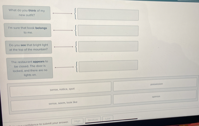 What do you think of my
new outfit?
I'm sure that book belongs
to me.
Do you see that bright light
at the top of the mountain?
The restaurant appears to
be closed. The door is
locked, and there are no
lights on.
sense, notice, spot possession
opinion
sense, seem, look like
r confidence to submit your answer. High Medium Low