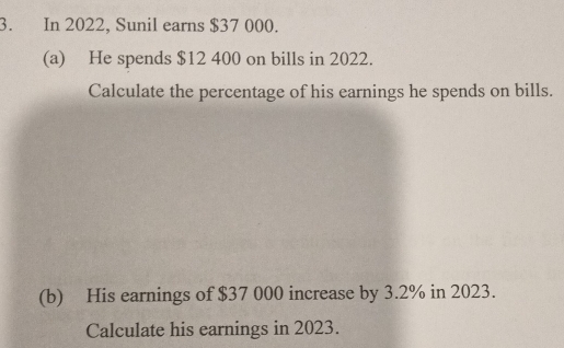 In 2022, Sunil earns $37 000. 
(a) He spends $12 400 on bills in 2022. 
Calculate the percentage of his earnings he spends on bills. 
(b) His earnings of $37 000 increase by 3.2% in 2023. 
Calculate his earnings in 2023.