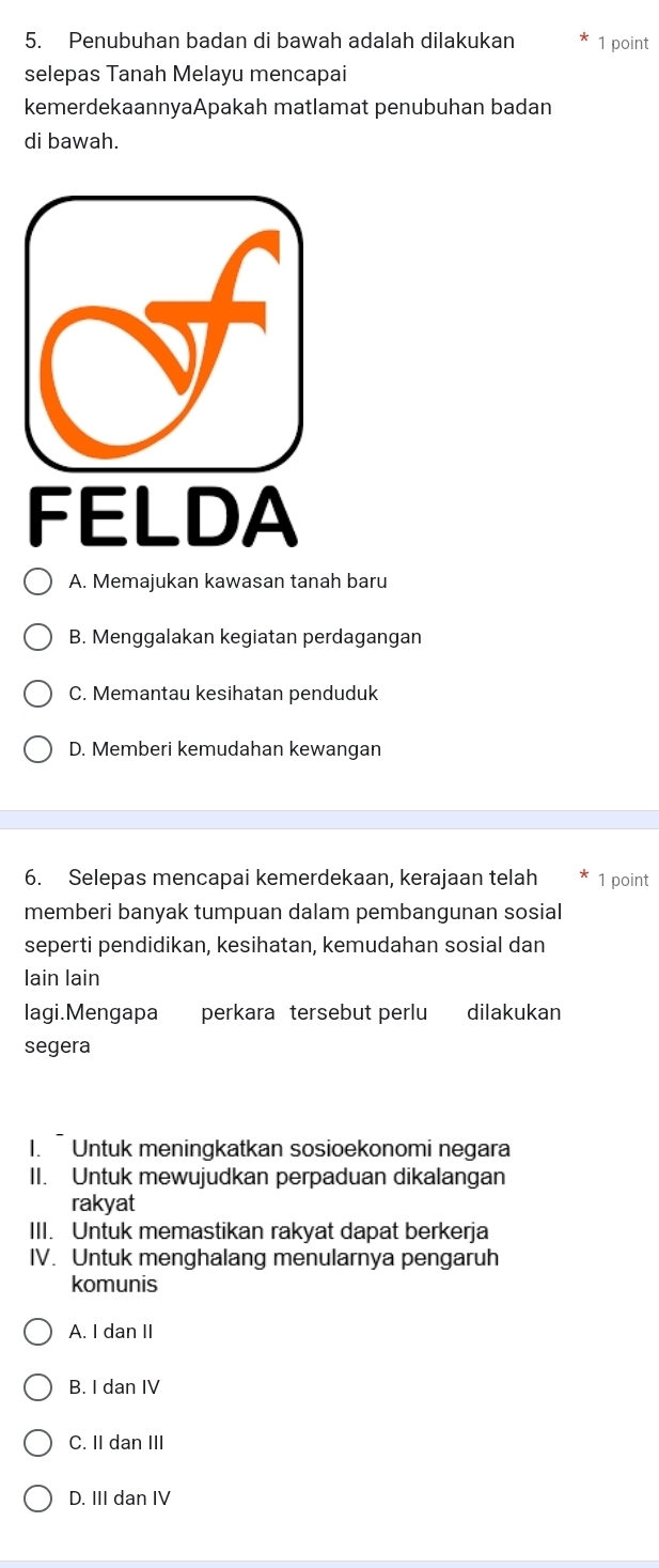 Penubuhan badan di bawah adalah dilakukan 1 point
selepas Tanah Melayu mencapai
kemerdekaannyaApakah matlamat penubuhan badan
di bawah.
A. Memajukan kawasan tanah baru
B. Menggalakan kegiatan perdagangan
C. Memantau kesihatan penduduk
D. Memberi kemudahan kewangan
6. Selepas mencapai kemerdekaan, kerajaan telah 1 point
memberi banyak tumpuan dalam pembangunan sosial
seperti pendidikan, kesihatan, kemudahan sosial dan
lain lain
lagi.Mengapa perkara tersebut perlu dilakukan
segera
I. Untuk meningkatkan sosioekonomi negara
II. Untuk mewujudkan perpaduan dikalangan
rakyat
III. Untuk memastikan rakyat dapat berkerja
IV. Untuk menghalang menularnya pengaruh
komunis
A. I dan II
B. I dan IV
C. II dan III
D. III dan IV