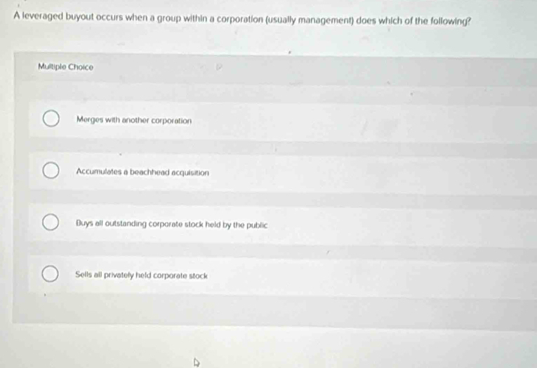 A leveraged buyout occurs when a group within a corporation (usually management) does which of the following?
Multiple Choice
Merges with another corporation
Accumulates a beachhead acquisition
Buys all outstanding corporate stock held by the public
Sells all privately held corporate stock