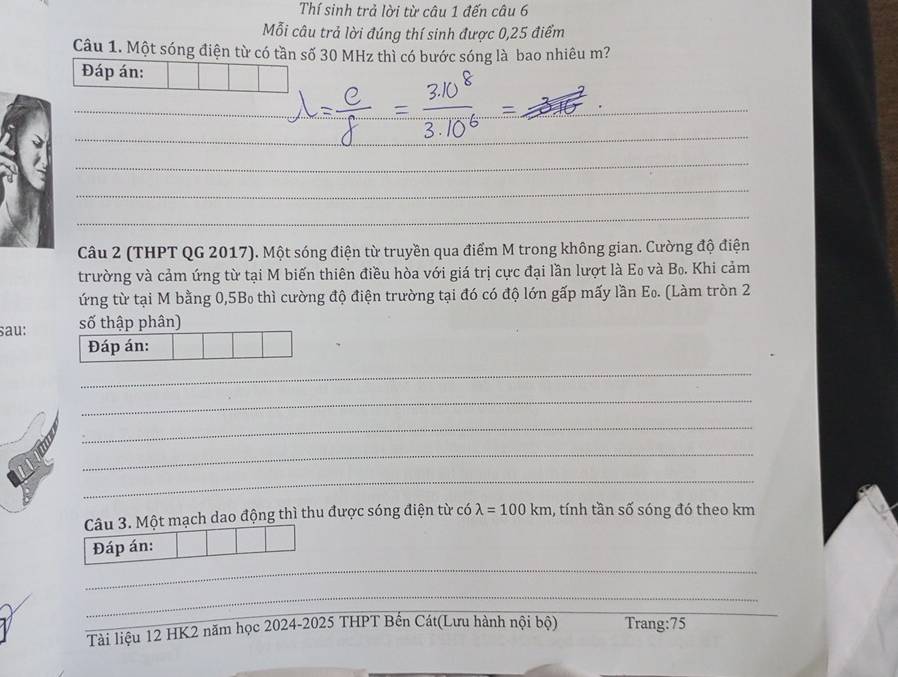 Thí sinh trả lời từ câu 1 đến câu 6 
Mỗi câu trả lời đúng thí sinh được 0,25 điểm 
Câu 1. Một sóng điện từ có tần số 30 MHz thì có bước sóng là bao nhiêu m? 
Đáp án: 
_ 
__ 
_ 
_ 
_ 
_ 
_ 
_ 
Câu 2 (THPT QG 2017). Một sóng điện từ truyền qua điểm M trong không gian. Cường độ điện 
trường và cảm ứng từ tại M biến thiên điều hòa với giá trị cực đại lần lượt là Eo và Bo. Khi cảm 
ứng từ tại M bằng 0,5B₀ thì cường độ điện trường tại đó có độ lớn gấp mấy lần E_0. (Làm tròn 2 
sau: số thập phân) 
Đáp án: 
_ 
_ 
_ 
_ 
_ 
Câu 3. Một mạch dao động thì thu được sóng điện từ có lambda =100km , tính tần số sóng đó theo km
Đáp án: 
_ 
_ 
Tài liệu 12 HK2 năm học 2024-2025 THPT Bến Cát(Lưu hành nội bộ) Trang: 75
_