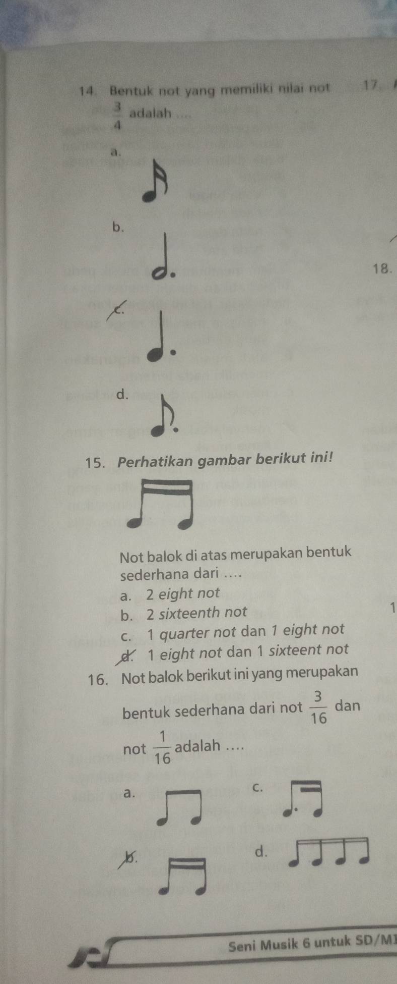 Bentuk not yang memiliki nilai not 17、
 3/4  adalah ....
a.
b.
18.
d.
.
15. Perhatikan gambar berikut ini!
Not balok di atas merupakan bentuk
sederhana dari ....
a. 2 eight not
b. 2 sixteenth not 1
c. 1 quarter not dan 1 eight not
d. 1 eight not dan 1 sixteent not
16. Not balok berikut ini yang merupakan
bentuk sederhana dari not  3/16  dan
not  1/16  adalah ....
a.
C.

d.
Seni Musik 6 untuk SD/M]