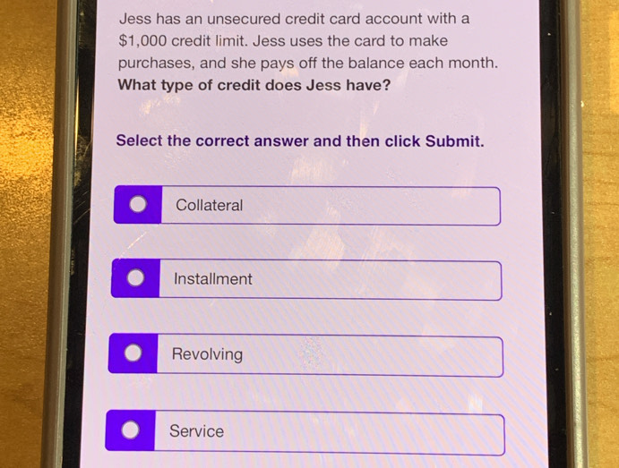 Jess has an unsecured credit card account with a
$1,000 credit limit. Jess uses the card to make
purchases, and she pays off the balance each month.
What type of credit does Jess have?
Select the correct answer and then click Submit.
Collateral
Installment
Revolving
Service