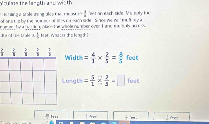 alculate the length and width
st is tiling a table using tiles that measure  2/5  feet on each side. Multiply the
of one tile by the number of tiles on each side. Since we will multiply a
number by a fraction, place the whole number over 1 and multiply across.
dth of the table is  8/5  feet. What is the length?
 2/5   2/5   2/5   2/5   2/5  Width = 4/1 *  2/5 = 8/5  feet
Length = 5/1 *  2/5 =□ feet
 10/5  feet  7/n  feet  5/5  feet  2/5  feet
Tyoe here to search