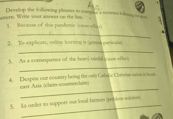 Develop the following phrases to complete a sentence following the given 
attern. Write your answer on the line. 
1. Because of this pandemic (cause-effect) 
_ 
2. To explicate, online learning is (general-particular) 
_ 
3. As a consequence of the heavy rainfall (cause-effect) 
_ 
4. Despite our country being the only Catholic Christian nation in South- 
_ 
east Asia (claim-counterclaim) 
_ 
5. In order to support our local farmers (problem-solution)