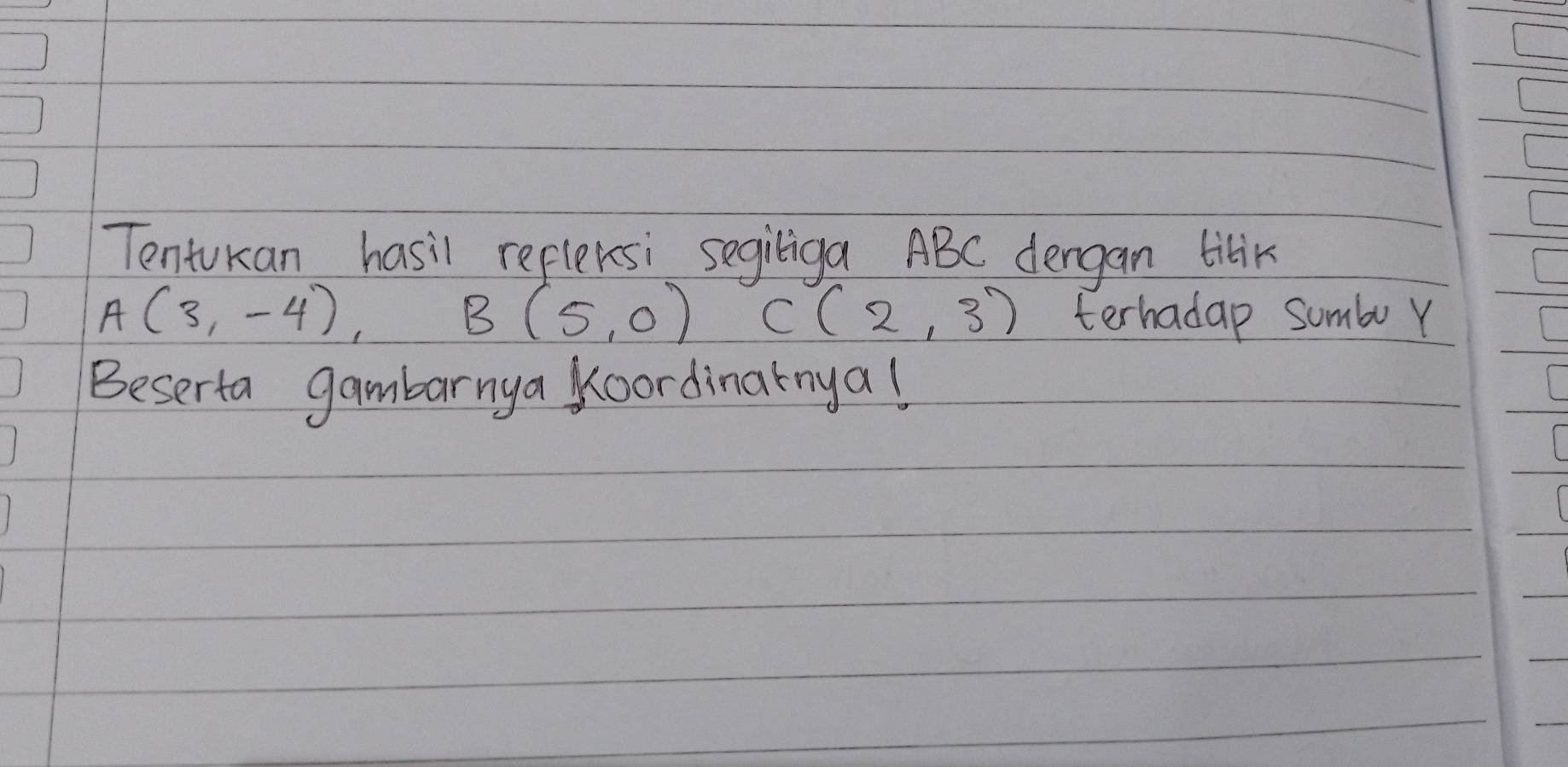 Tentukan hasil refleksi segiliga ABC dergan tilik
A(3,-4)
B(5,0) C(2,3) terhadap sumbu Y 
Beserta gambarnya Koordinarnya!