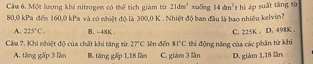 Một lượng khí nitrogen có thể tích giảm từ 21dm^3 xuống 14dm^3 t hì áp suất tăng từ
80,0 kPa đến 160,0 kPa và có nhiệt độ là 300,0 K. Nhiệt độ ban đầu là bao nhiêu kelvin?
A. 225°C. B. -48K. C. 225K. D. 498K.
Câu 7. Khi nhiệt độ của chất khí tăng từ 27°C lên đến 81°C thì động năng của các phân tử khí
A. tăng gấp 3 lần B. tăng gấp 1, 18 lần C. giảm 3 lần D. giảm 1, 18 lần