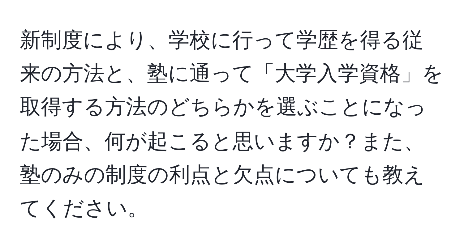 新制度により、学校に行って学歴を得る従来の方法と、塾に通って「大学入学資格」を取得する方法のどちらかを選ぶことになった場合、何が起こると思いますか？また、塾のみの制度の利点と欠点についても教えてください。