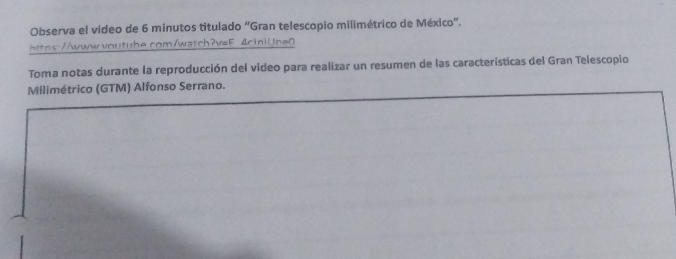 Observa el video de 6 minutos titulado “Gran telescopio milimétrico de México”. 
https://www.voutube.com/watch?v=F. 4ciniUne0 
Toma notas durante la reproducción del video para realizar un resumen de las características del Gran Telescopio 
Milimétrico (GTM) Alfonso Serrano.