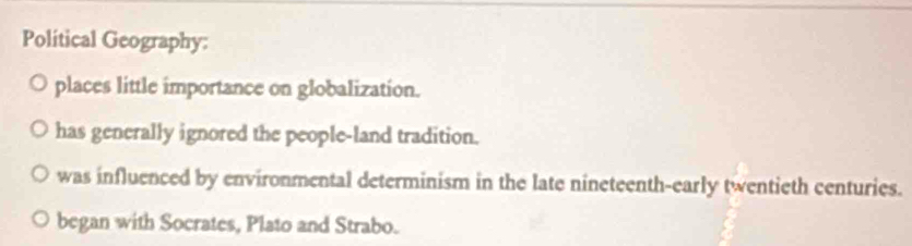 Polítical Geography:
places little importance on globalization.
has generally ignored the people-land tradition.
was influenced by environmental determinism in the late nineteenth-early twentieth centuries.
began with Socrates, Plato and Strabo.