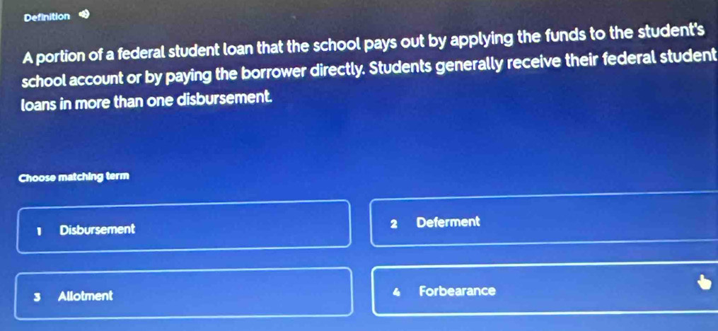 Definition
A portion of a federal student loan that the school pays out by applying the funds to the student's
school account or by paying the borrower directly. Students generally receive their federal student
loans in more than one disbursement.
Choose matching term
2
1 Disbursement Deferment
3 Allotment 4 Forbearance