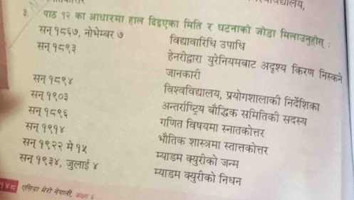 ्ालय, 
3. पाठ १२ का आधारमा हाल बिडएका मिति र घटनाको जोडा मिलाउनूहोस्: 
सन १८६७, नोभेम्बर ७ विद्यावारिधि उपाधि 
१ हनरीद्ारा 
यूरोनियमबाट अदृश्य किरण निस्कने 
सन १८९ 
ava वद्यालय, प्रयोगशालाकी निर्देशिका 
सन 1 बौद्धिक समितिकी सदस्य 
सन 
नतरष्टय 
गणित विषयमा स्नातकोत्तर 
सन् १९१) भौतिक शास्त्रमा स्तात्तकोत्तर 
- - म्याडम क्युरीको जन्म 
सन् १९३४, जे s याडम क्युरीको निधन 
ल एसिया मैरो नेपाली, क्ा