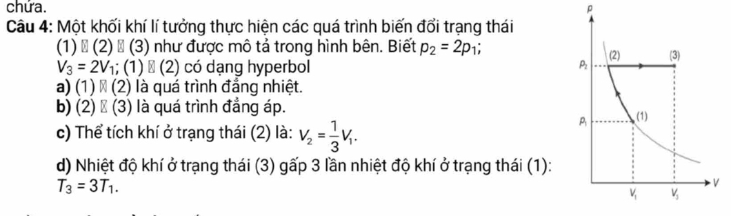 chứa. p
Câu 4: Một khối khí lí tưởng thực hiện các quá trình biến đổi trạng thái
(1) ổ (2) ổ (3) như được mô tả trong hình bên. Biết p_2=2p_1;
V_3=2V_1; (1) → (2) có dạng hyperbol
a) (1) × (2) là quá trình đẳng nhiệt.
b) (2) → (3) là quá trình đẳng áp.
c) Thể tích khí ở trạng thái (2) là: V_2= 1/3 V_1.
d) Nhiệt độ khí ở trạng thái (3) gấp 3 lần nhiệt độ khí ở trạng thái (1):
T_3=3T_1.