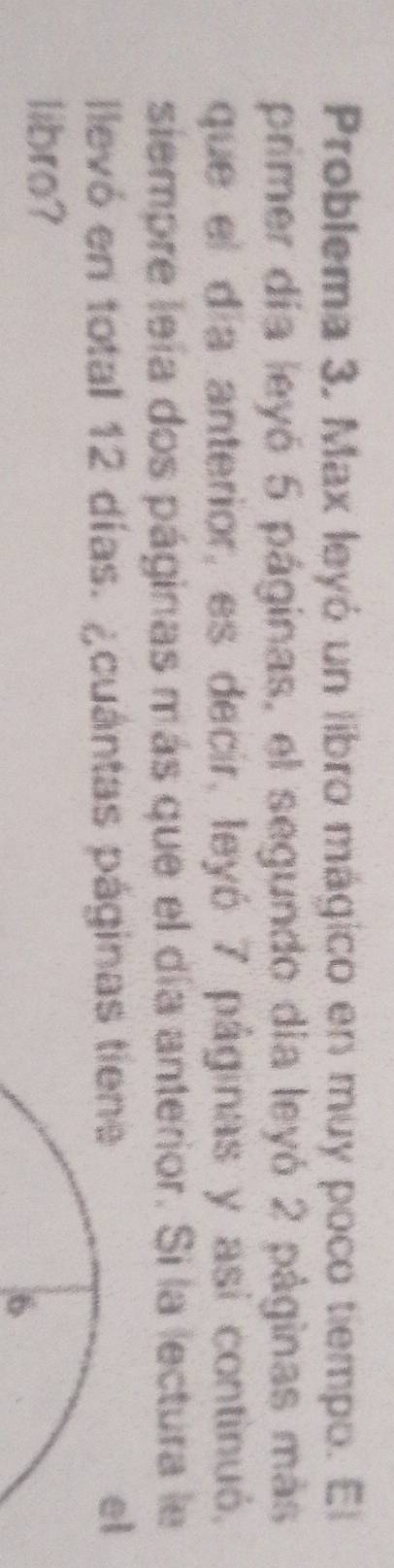 Problema 3, Max leyó un libro mágico en muy poco tiempo. El 
primer día leyó 5 páginas, el segundo día leyó 2 páginas más 
que el día anterior, es decir, leyó 7 páginas y así continuó, 
siempre leía dos páginas más que el día anterior. Si la lectura le 
llevó en total 12 días. ¿cuántas páginas tiene 
el 
libro? 
6