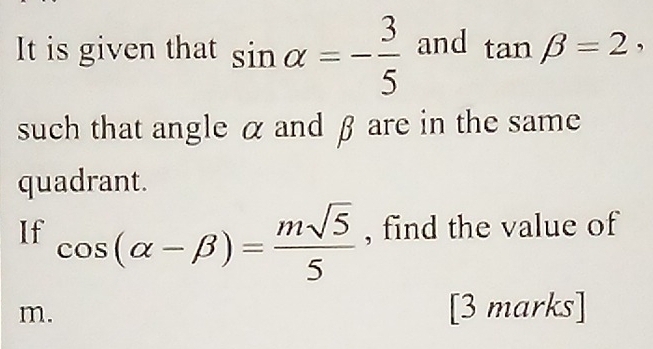 It is given that sin alpha =- 3/5  and tan beta =2, 
such that angle α and β are in the same 
quadrant. 
If cos (alpha -beta )= msqrt(5)/5  , find the value of
m. [3 marks]