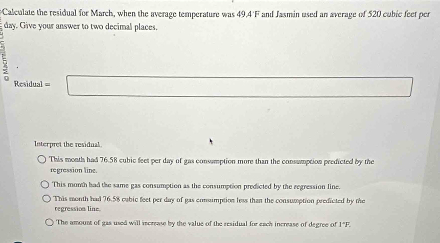 Calculate the residual for March, when the average temperature was 49.4 F and Jasmin used an average of 520 cubic feet per
day. Give your answer to two decimal places.
E
Residua =□ 
Interpret the residual.
This month had 76.58 cubic feet per day of gas consumption more than the consumption predicted by the
regression line.
This month had the same gas consumption as the consumption predicted by the regression line.
This month had 76.58 cubic feet per day of gas consumption less than the consumption predicted by the
regression line.
The amount of gas used will increase by the value of the residual for each increase of degree of 1°F.