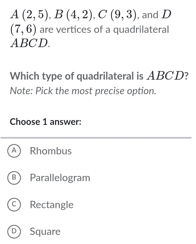 A(2,5), B(4,2), C(9,3) , and D
(7,6) are vertices of a quadrilateral
ABCD.
Which type of quadrilateral is ABCD?
Note: Pick the most precise option.
Choose 1 answer:
A ) Rhombus
B Parallelogram
C) Rectangle
D) Square