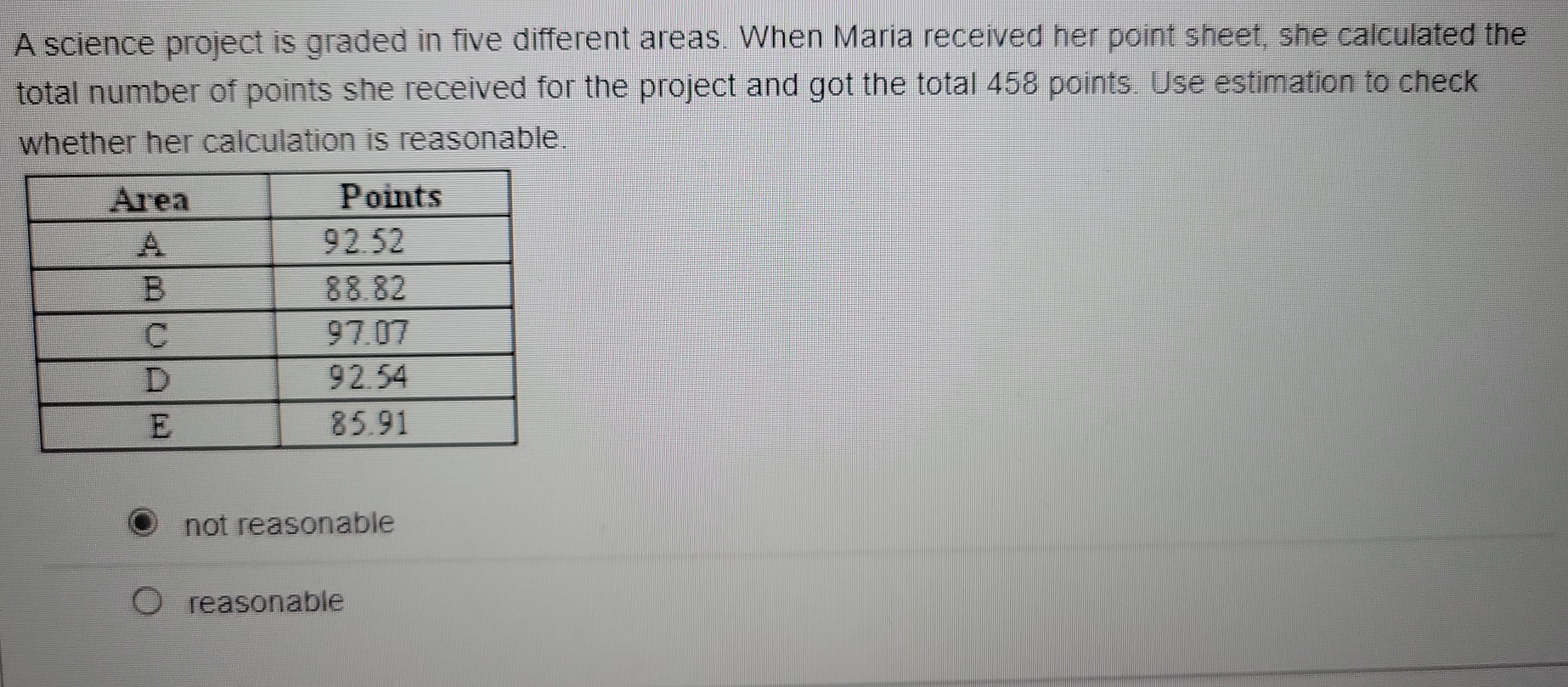 A science project is graded in five different areas. When Maria received her point sheet, she calculated the
total number of points she received for the project and got the total 458 points. Use estimation to check
whether her calculation is reasonable.
not reasonable
reasonable