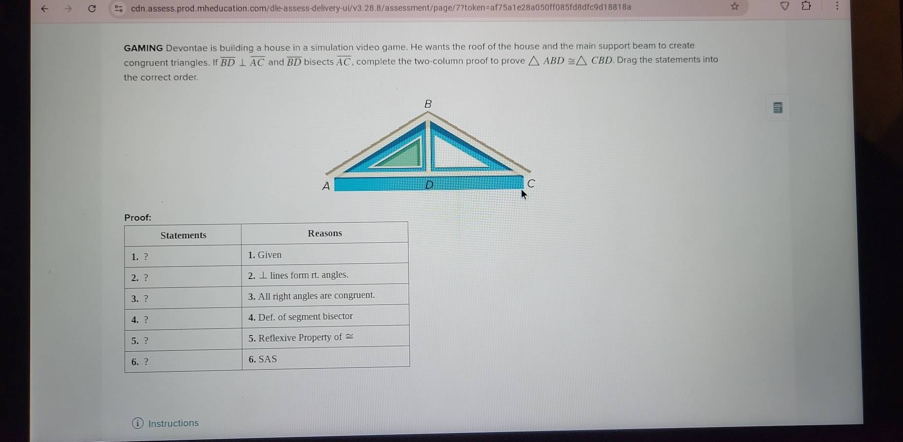 ☆ D ; 
GAMING Devontae is building a house in a simulation video game. He wants the roof of the house and the main support beam to create 
congruent triangles. Ifoverline BD⊥ overline AC and overline BD bisects overline AC , complete the two-column proof to prove △ ABD≌ △ CBD Drag the statements into 
the correct order. 
①Instructions