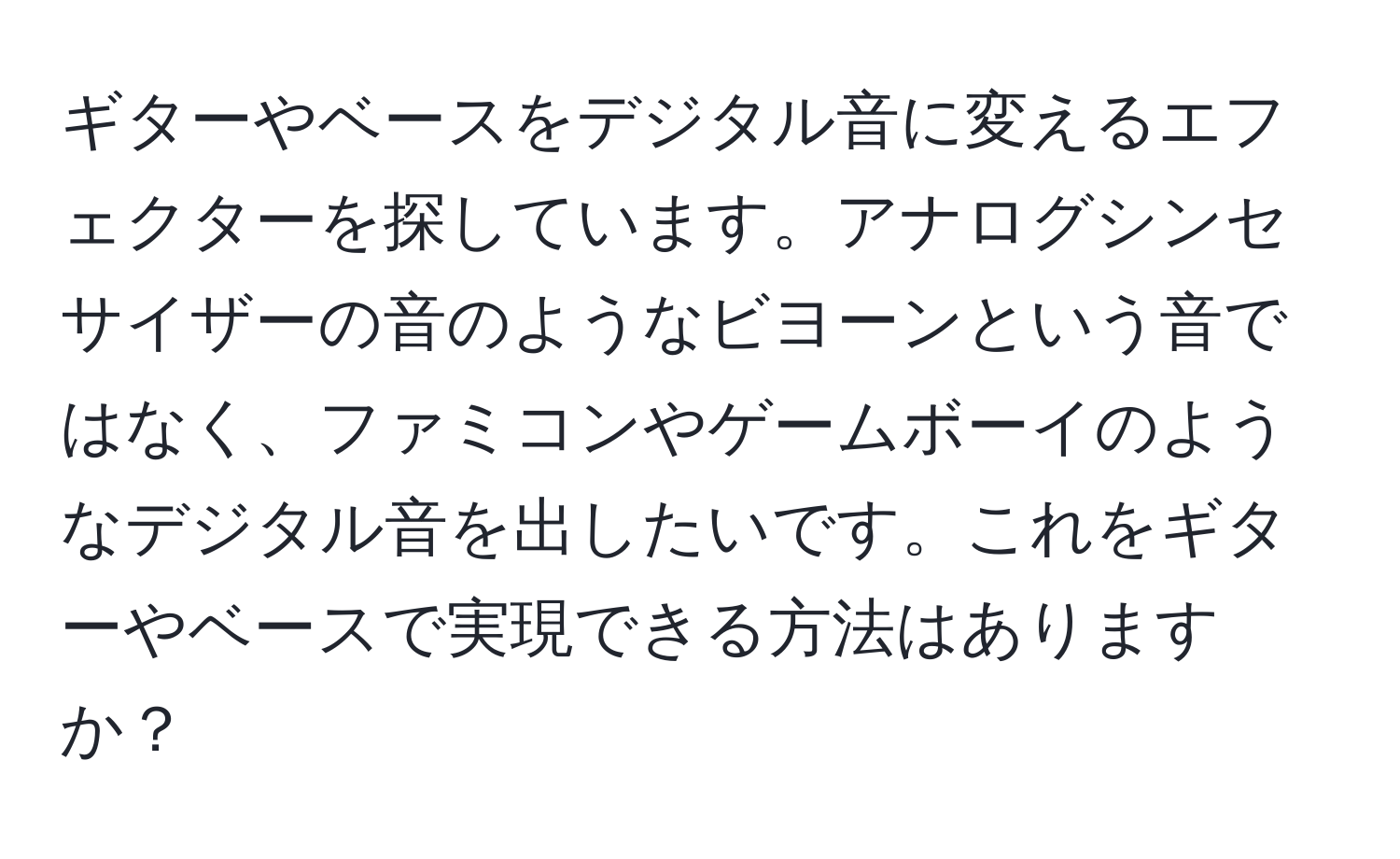 ギターやベースをデジタル音に変えるエフェクターを探しています。アナログシンセサイザーの音のようなビヨーンという音ではなく、ファミコンやゲームボーイのようなデジタル音を出したいです。これをギターやベースで実現できる方法はありますか？