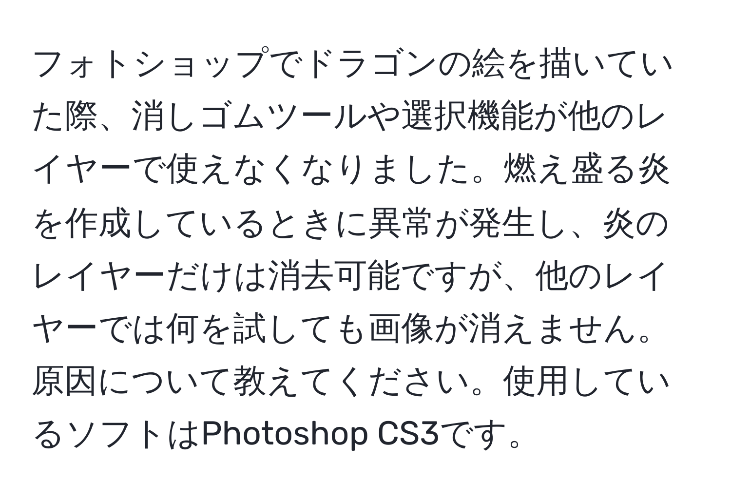 フォトショップでドラゴンの絵を描いていた際、消しゴムツールや選択機能が他のレイヤーで使えなくなりました。燃え盛る炎を作成しているときに異常が発生し、炎のレイヤーだけは消去可能ですが、他のレイヤーでは何を試しても画像が消えません。原因について教えてください。使用しているソフトはPhotoshop CS3です。