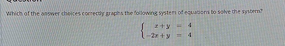 Which of the answer choices correctly graphs the following system of equations to solve the system?
beginarrayl x+y=4 -2x+y=4endarray.