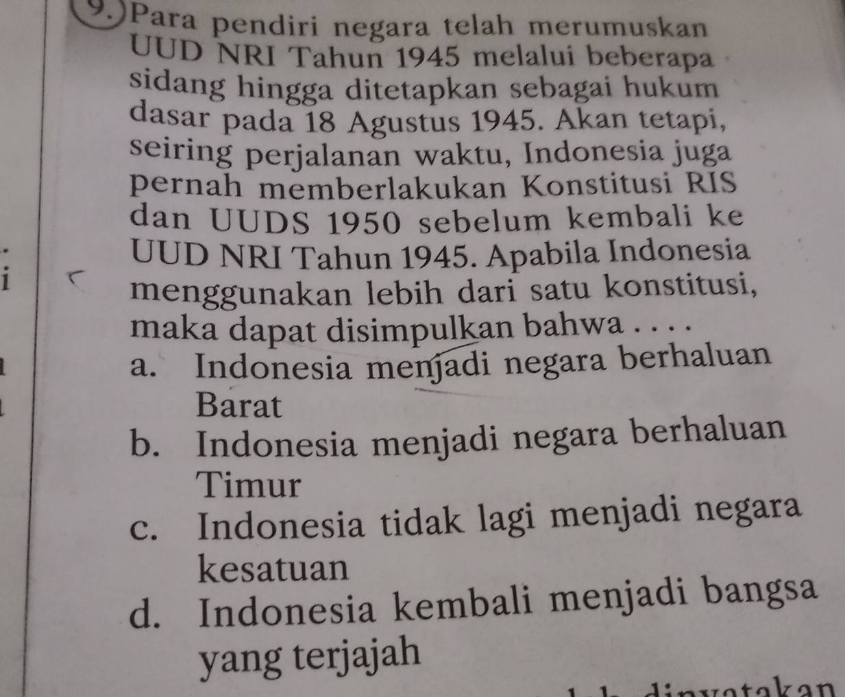 9.)Para pendiri negara telah merumuskan
UUD NRI Tahun 1945 melalui beberapa
sidang hingga ditetapkan sebagai hukum 
dasar pada 18 Agustus 1945. Akan tetapi,
seiring perjalanan waktu, Indonesia juga
pernah memberlakukan Konstitusi RIS
dan UUDS 1950 sebelum kembali ke
UUD NRI Tahun 1945. Apabila Indonesia
1
menggunakan lebih dari satu konstitusi,
maka dapat disimpulkan bahwa . . . .
a. Indonesia menjadi negara berhaluan
Barat
b. Indonesia menjadi negara berhaluan
Timur
c. Indonesia tidak lagi menjadi negara
kesatuan
d. Indonesia kembali menjadi bangsa
yang terjajah
nv atakan