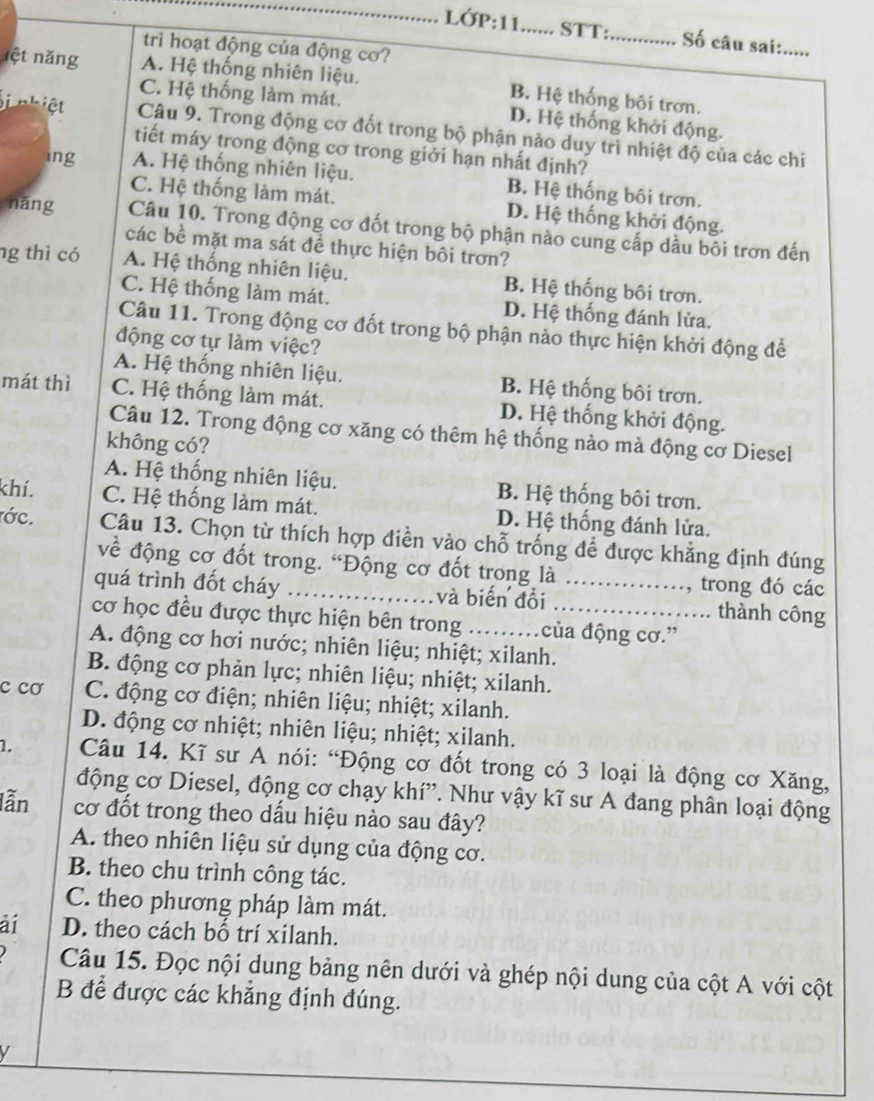 lớP:11_ STT:_ Số câu sai:_
trì hoạt động của động cơ?
ộ t nng A. Hệ thống nhiên liệu. B. Hệ thống bôi trơn.
C. Hệ thống làm mát. D. Hệ thống khởi động.
i nhiệt Câu 9. Trong động cơ đốt trong bộ phận nảo duy trì nhiệt độ của các chi
tiết máy trong động cơ trong giới hạn nhất định?
ing A. Hệ thống nhiên liệu. B. Hệ thống bôi trơn.
C. Hệ thống làm mát. D. Hệ thống khởi động.
nǎng Câu 10. Trong động cơ đốt trong bộ phận nào cung cấp dầu bối trơn đến
các bề mặt ma sát để thực hiện bôi trơn?
ng thì có A. Hệ thống nhiên liệu. B. Hệ thống bôi trơn.
C. Hệ thống làm mát. D. Hệ thống đánh lửa.
Câu 11. Trong động cơ đốt trong bộ phận nào thực hiện khởi động để
động cơ tự làm việc?
A. Hệ thống nhiên liệu. B. Hệ thống bôi trơn.
mát thì C. Hệ thống làm mát. D. Hệ thống khởi động.
Câu 12. Trong động cơ xăng có thêm hệ thống nào mà động cơ Diesel
không có?
A. Hệ thống nhiên liệu. B. Hệ thống bôi trơn.
khí. C. Hệ thống làm mát. D. Hệ thống đánh lửa.
ớc. Câu 13. Chọn từ thích hợp điền vào chỗ trống để được khẳng định đúng
về động cơ đốt trong. “Động cơ đốt trong là
, trong đó các
quá trình đốt cháy_ và biến đồi _thành công
cơ học đều được thực hiện bên trong của động cơ.”
A. động cơ hơi nước; nhiên liệu; nhiệt; xilanh.
B. động cơ phản lực; nhiên liệu; nhiệt; xilanh.
c cơ C. động cơ điện; nhiên liệu; nhiệt; xilanh.
D. động cơ nhiệt; nhiên liệu; nhiệt; xilanh.
1.  Câu 14. Kĩ sư A nói: “Động cơ đốt trong có 3 loại là động cơ Xăng,
động cơ Diesel, động cơ chạy khí”. Như vậy kĩ sư A đang phân loại động
lẫn cơ đốt trong theo dấu hiệu nào sau đây?
A. theo nhiên liệu sử dụng của động cơ.
B. theo chu trình công tác.
C. theo phương pháp làm mát.
ải D. theo cách bố trí xilanh.
Câu 15. Đọc nội dung bảng nên dưới và ghép nội dung của cột A với cột
B để được các khẳng định đúng.
