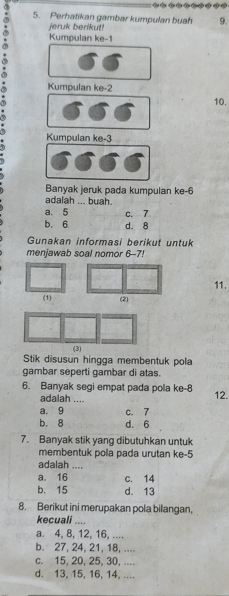 Perhatikan gambar kumpulan buah 9.
jeruk berikut!
Kumpulan ke -1
Kumpulan ke -2
10.
Kumpulan ke -3
Banyak jeruk pada kumpulan ke -6
adalah ... buah.
a. 5 c. 7
b. 6. d. 8
Gunakan informasi berikut untuk
menjawab soal nomor 6-7!
11.
(1) (2)
(3)
Stik disusun hingga membentuk pola
gambar seperti gambar di atas.
6. Banyak segi empat pada pola ke- 8
adalah ....
12.
a. 9 c. 7
b. 8 d. 6
7. Banyak stik yang dibutuhkan untuk
membentuk pola pada urutan ke -5
adalah ....
a. 16 c. 14
b. 15 d. 13
8. Berikut ini merupakan pola bilangan,
kecuali ....
a. 4, 8, 12, 16, ....
b. 27, 24, 21, 18, ....
c. 15, 20, 25, 30, ....
d. 13, 15, 16, 14, ....