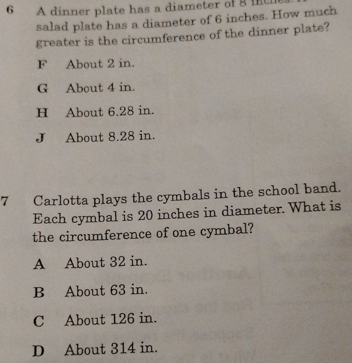 A dinner plate has a diameter of 8 inth
salad plate has a diameter of 6 inches. How much
greater is the circumference of the dinner plate?
F About 2 in.
G About 4 in.
H About 6.28 in.
J About 8.28 in.
7 Carlotta plays the cymbals in the school band.
Each cymbal is 20 inches in diameter. What is
the circumference of one cymbal?
A About 32 in.
B About 63 in.
C About 126 in.
D About 314 in.