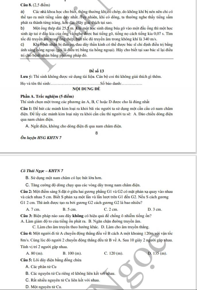 (2,5 điểm)
a) Các nhà khoa học cho biết, thông thường khi có chớp, do không khí bị nén nên chi có
thể tạo ra một tiếng sắm duy nhất. Tuy nhiên, khi có dông, ta thường nghe thấy tiếng sắm
phát ra thành từng tràng, kéo dài. Hãy giải thích tại sao.
b)Một ống thép dài 25,5 m. Khi một học sinh dùng búa gõ vào một đầu ống thì một học
sinh áp tai ở đầu kia của ống và nghe được hai tiếng gõ, tiếng nọ cách tiếng kia 0,07 s. Tìm
tốc độ truyền âm trong ống thép, biết tốc độ truyền âm trong không khí là 340 m/s.
C)Khi bệnh nhân bị đau cơ, đau dây thần kinh có thể được bác sĩ chi định điều trị bằng
ánh sáng hồng ngoại (gọi là điều trị bằng tia hồng ngoại). Hãy cho biết tại sao bác sĩ lại điều
trị cho bệnh nhân bằng phương pháp đó.
Đề số 13
Lưu ý: Thí sinh không được sử dụng tài liệu. Cán bộ coi thi không giải thích gì thêm.
Họ và tên thí sinh:_ Số báo danh:_
Nội DUNG đÊ
Phần A. Trắc nghiệm (5 diểm)
Thí sinh chọn một trong các phương án A, B, C hoặc D được cho là đúng nhất
Câu 1: Để hút các mảnh kim loại ra khỏi bãi rắc người ta sử dụng một cần cầu có nam châm
điện. Để lấy các mảnh kim loại này ra khỏi cần cầu thì người ta sẽ: A. Đảo chiều dòng điện
qua nam châm điện.
A. Ngắt điện, không cho dòng điện đi qua nam châm điện.
8
Ôn luyện HSG KHTN 7
Cô Thái Ngọc - KHTN 7
B. Sử dụng một nam châm có lực hút lớn hơn.
C. Tăng cường độ dòng chạy qua các vòng dây trong nam châm điện.
Câu 2: Một điểm sáng S đặt ở giữa hai gương phẳng G1 và G2 có mặt phản xạ quay vào nhau
và cách nhau 5 cm. Biết S phản xạ một lần và lần lượt trên G1 đến G2. Nếu S cách gương
G1 2 cm. Thì ảnh được tạo ra bởi gương G2 cách gương G2 là bao nhiêu?
A. 7 cm. B. 5 cm. C. 2 cm. D. 3 cm.
Câu 3: Biện pháp nào sau đây không có hiệu quả để chống ô nhiễm tiếng ồn?
A. Làm giảm độ to của tiếng ổn phát ra. B. Ngăn chặn đường truyền âm.
C. Làm cho âm truyền theo hướng khác. D. Làm cho âm truyền thắng.
Câu 4: Một người đi từ A chuyển động thắng đều về B cách A một khoảng 120m với vận tốc
8m/s. Cùng lúc đó người 2 chuyển động thắng đều từ B về A. Sau 10 giây 2 người gặp nhau.
Tính vị trí 2 người gặp nhau.
A. 80 (m). B. 100 (m). C. 120 (m). D. 135 (m).
Câu 5: Lõi dây điện bằng đồng chứa
A. Các phân tử Cu
B. Các nguyên tử Cu riêng rẽ không liên kết với nhau.
C. Rất nhiều nguyên tử Cu liên kết với nhau.
D. Một nguyên tử Cu.