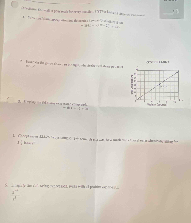 Directions: Show all of your work for every question. Try your best and circle your answers. _/ 5
1. Solve the following equation and determine how many solutions it has. -5(4x-2)=-2(3+6x)
2. Based on the graph shown to the right, what is the cost of one pound of 
candy?
3. Simplify the following expression completely
-8(4-x)+20
4. Cheryl earns $23.75 babysitting for 2 1/2  hours. At that rate, how much does Cheryl earn when babysitting for
5 3/4  hours?
5. Simplify the following expression, write with all positive exponents.
 (2^(-2))/2^4 