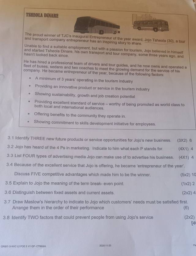 TSHEOLA DINARE

The proud winner of TJC's inaugural Entrepreneur of the year award, Jojo Tsheola (30), a tour
and transport company entrepreneur has an inspiring story to share.
Unable to find a suitable employment, but with a passion for tourism, Jojo believed in himself
and started Tsheola Dinare, his own transport and tour company, some three years ago, and
hasn't looked back since.
He has hired a professional team of drivers and tour guides, and he now owns and operated a
fleet of buses, sedans and two coaches to meet the growing demand for the service of his
company. He became entrepreneur of the year, because of the following factors:
A minimum of 3 years ' operating in the tourism industry
Providing an innovative product or service in the tourism industry
Showing sustainability, growth and job creation potential
Providing excellent standard of service -- worthy of being promoted as world class to
both local and international audiences
Offering benefits to the community they operate in.
Showing commitment to skills development initiative for employees.
3.1 Identify THREE new future products or service opportunities for Jojo's new business. (3X2) 6
3.2 Jojo has heard of the 4 Ps in marketing. Indicate to him what each P stands for. (4X1) 4
3.3 List FOUR types of advertising media Jojo can make use of to advertise his business. (4X1) 4
3.4 Because of the excellent service that Jojo is offering, he became 'entrepreneur of the year '.
Discuss FIVE competitive advantages which made him to be the winner. (5x2) 10
3.5 Explain to Jojo the meaning of the term break- even point. (1x2) 2
3.6 Distinguish between fixed assets and current assets. (2x2) 4
3.7 Draw Maslow's hierarchy to indicate to Jojo which customers' needs must be satisfied first. (6)
Arrange them in the order of their performance
3.8 Identify TWO factors that could prevent people from using Jojo's service (2x2)
[4
ORBIT-3-NVC L2 POE 5 V1 QP- CTMalm 2020-11-25 F
