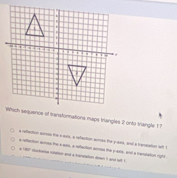 Which sequence of transformations maps triangles 2 onto triangle 1?
a reflection across the x-axis, a reflection across the y-axis, and a translation left 1.
a reflection across the x-axis, a reflection across the y-axis, and a translation right .
a 180° clockwise rotation and a translation down 1 and left 1.