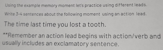 Using the example memory moment let's practice using different leads. 
Write 3-4 sentences about the following moment using an action lead. 
The time last time you lost a tooth. 
**Remember an action lead begins with action/verb and 
usually includes an exclamatory sentence.