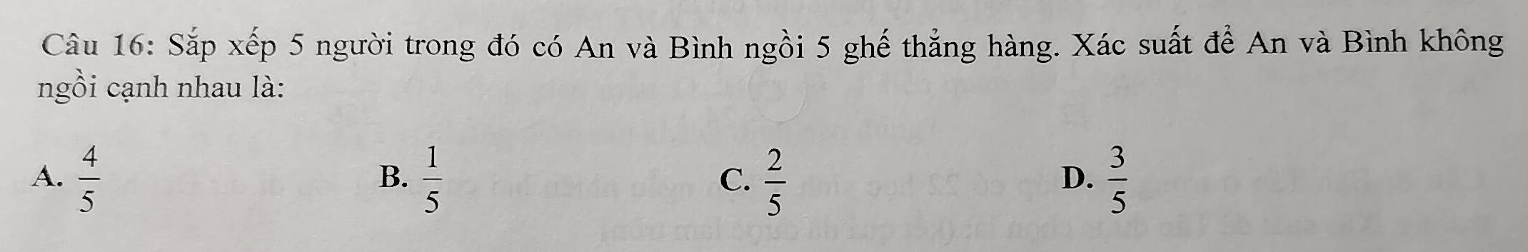 Sắp xếp 5 người trong đó có An và Bình ngồi 5 ghế thẳng hàng. Xác suất để An và Bình không
ngồi cạnh nhau là:
A.  4/5   1/5   2/5   3/5 
B.
C.
D.