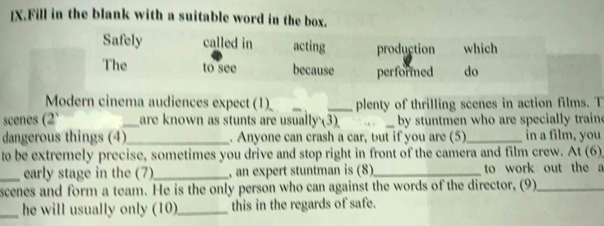 IX.Fill in the blank with a suitable word in the box. 
Safely called in acting production which 
The to see because performned do 
Modern cinema audiences expect (1) ___plenty of thrilling scenes in action films. T 
scenes (2` _are known as stunts are usually (3) _by stuntmen who are specially train 
dangerous things (4)_ . Anyone can crash a car, but if you are (5)_ in a film, you 
to be extremely precise, sometimes you drive and stop right in front of the camera and film crew. At (6) 
_early stage in the (7)_ , an expert stuntman is (8)_ to work out the a 
scenes and form a team. He is the only person who can against the words of the director, (9)_ 
_he will usually only (10)_ this in the regards of safe.