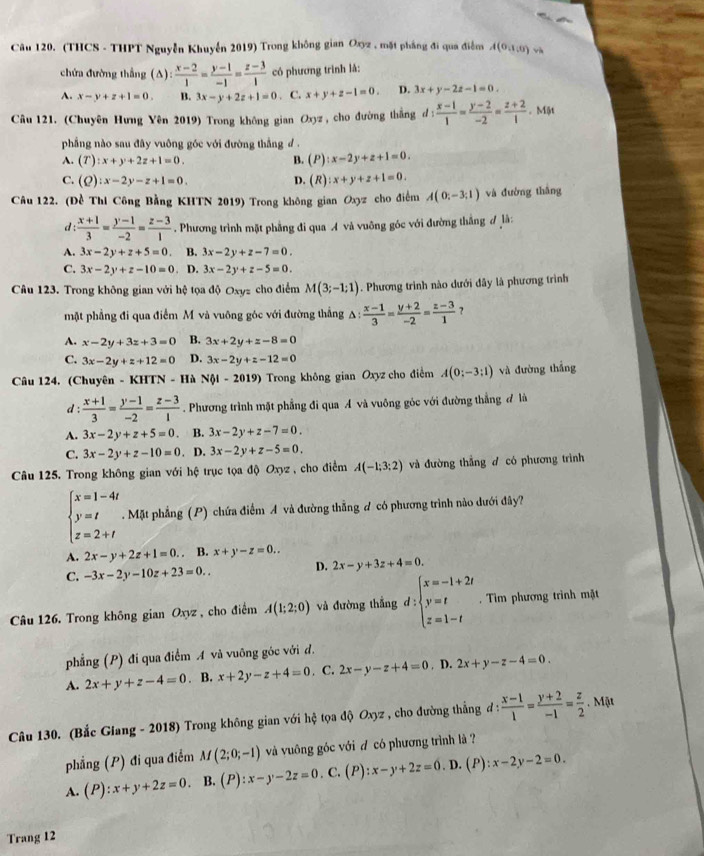 (THCS - THPT Nguyễn Khuyển 2019) Trong không gian Oxyz , mặt pháng đi qua điễm A(0,1,0) và
chứa đường thắng (A):  (x-2)/1 = (y-1)/-1 = (z-3)/1  có phương trình lǎ:
A. x-y+z+1=0. B. 3x-y+2z+1=0. C. x+y+z-1=0. D. 3x+y-2z-1=0.
Câu 121. (Chuyên Hưng Yên 2019) Trong không gian Oxyz, cho đường thắng d : d: (x-1)/1 = (y-2)/-2 = (z+2)/1  Một
phẳng nào sau đây vuông góc với đường thắng d .
A. (T):x+y+2z+1=0. B. (P):x-2y+z+1=0.
C. (Q):x-2y-z+1=0. D. (R):x+y+z+1=0.
Câu 122. (Đề Thí Công Bằng KHTN 2019) Trong không gian Oxyz cho điểm A(0;-3;1) và đường thâng
d:  (x+1)/3 = (y-1)/-2 = (z-3)/1 . Phương trình mặt phẳng đi qua A và vuông góc với đường thắng đ là:
A. 3x-2y+z+5=0. B. 3x-2y+z-7=0.
C. 3x-2y+z-10=0. D. 3x-2y+z-5=0.
Câu 123. Trong không gian với hệ tọa độ Oxyz cho điểm M(3;-1;1). Phương trình nào dưới đây là phương trình
mặt phẳng đi qua điểm M và vuông góc với đường thắng A  (x-1)/3 = (y+2)/-2 = (z-3)/1  ?
A. x-2y+3z+3=0 B. 3x+2y+z-8=0
C. 3x-2y+z+12=0 D. 3x-2y+z-12=0
Câu 124. (Chuyên - KHTN - Hà Nội - 2019) Trong không gian Oxyz cho điểm A(0;-3;1) và đường thắng
d :  (x+1)/3 = (y-1)/-2 = (z-3)/1 . Phương trình mặt phẳng đi qua A và vuông góc với đường thẳng đ là
A. 3x-2y+z+5=0. B. 3x-2y+z-7=0.
C. 3x-2y+z-10=0. D. 3x-2y+z-5=0.
Câu 125. Trong không gian với hệ trục tọa độ Oxyz , cho điểm A(-1;3;2) và đường thẳng d có phương trình
beginarrayl x=1-4t y=t z=2+tendarray.. Mặt phẳng (P) chứa điểm A và đường thẳng ư có phương trình nào dưới đây?
A. 2x-y+2z+1=0.. B. x+y-z=0..
D.
C. -3x-2y-10z+23=0.. 2x-y+3z+4=0.
Câu 126. Trong không gian Oxyz, cho điểm A(1;2;0) và đường thắng d:beginarrayl x=-1+2t y=t z=1-tendarray.. Tìm phương trình mặt
phẳng (P) đi qua điểm A và vuỡng góc với đ.
A. 2x+y+z-4=0. B. x+2y-z+4=0. C. 2x-y-z+4=0 D. 2x+y-z-4=0.
Câu 130. (Bắc Glang - 2018) Trong không gian với hệ tọa độ Oxyz , cho đường thẳng đ :  (x-1)/1 = (y+2)/-1 = z/2 . Mật
phẳng (P) đi qua điểm M(2;0;-1) và vuông góc với đ có phương trình là ?
A. (P):x+y+2z=0. B. (P):x-y-2z=0. C. (P):x-y+2z=0. D. (P) ):x-2y-2=0.
Trang 12