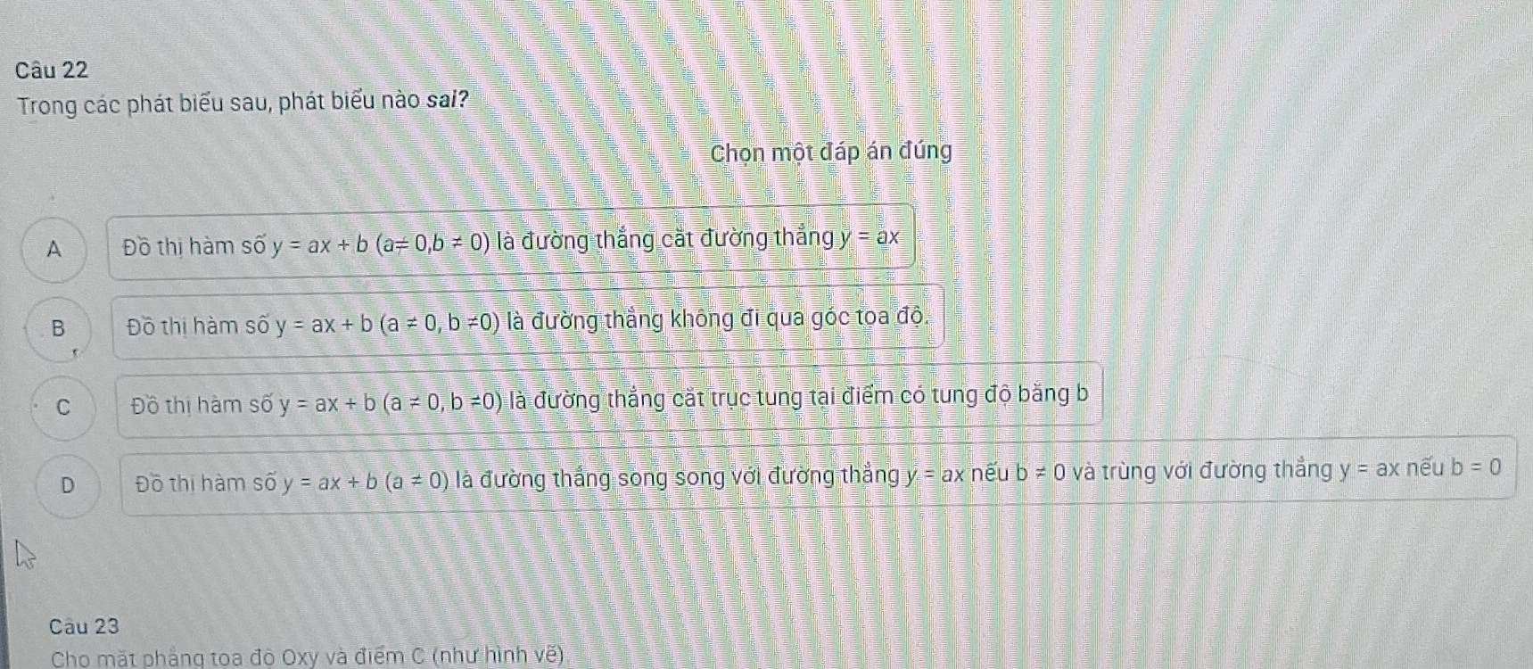 Trong các phát biểu sau, phát biểu nào sai?
Chọn một đáp án đúng
A Đồ thị hàm shat oy=ax+b(a=0,b!= 0) là đường thắng cắt đường thắng y=ax
B Đồ thị hàm số y=ax+b(a!= 0,b!= 0) là đường thẳng không đi qua góc toa độ.
C Đồ thị hàm số y=ax+b(a!= 0,b!= 0) là đường thắng cắt trục tung tại điểm có tung độ bằng b
D Đồ thị hàm số y=ax+b(a!= 0) là đường thắng song song với đường thẳng y = ax nếu b ≠ 0 và trùng với đường thắng y=ax nếu b=0
Câu 23
Cho mặt phắng toa đô Oxy và điểm C (như hình vẽ)