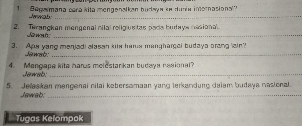 Bagaimana cara kita mengenalkan budaya ke dunia internasional? 
Jawab:_ 
2. Terangkan mengenai nilai religiusitas pada budaya nasional. 
Jawab:_ 
3. Apa yang menjadi alasan kita harus menghargai budaya orang lain? 
Jawab:_ 
4. Mengapa kita harus melestarikan budaya nasional? 
Jawab:_ 
5. Jelaskan mengenai nilai kebersamaan yang terkandung dalam budaya nasional. 
Jawab:_ 
Tugas Kelompok