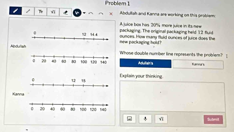 Problem 1 
1 Tr sqrt(± ) × Abdullah and Kanna are working on this problem: 
A juice box has 20% more juice in its new 
packaging. The original packaging held 12 fluid
ounces. How many fluid ounces of juice does the 
new packaging hold? 
Abdullah 
Whose double number line represents the problem? I 
Adullah's Kanna's 
Explain your thinking. 
Kanna 
- sqrt(± ) Submit