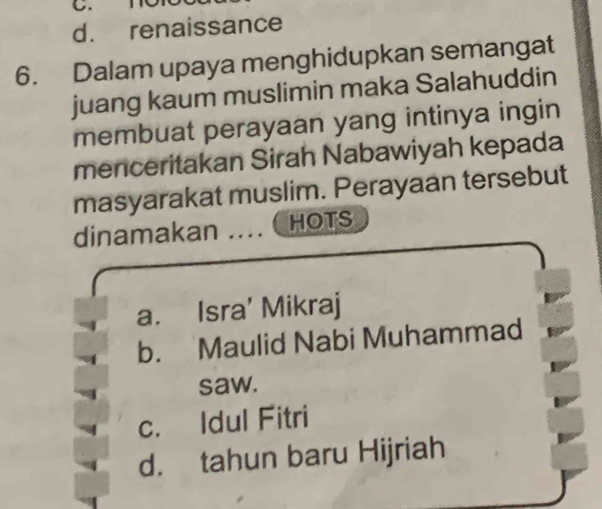 d. renaissance
6. Dalam upaya menghidupkan semangat
juang kaum muslimin maka Salahuddin
membuat perayaan yang intinya ingin
menceritakan Sirah Nabawiyah kepada
masyarakat muslim. Perayaan tersebut
dinamakan …..._ HOTS
a. Isra' Mikraj
b. Maulid Nabi Muhammad
saw.
c. Idul Fitri
d. tahun baru Hijriah