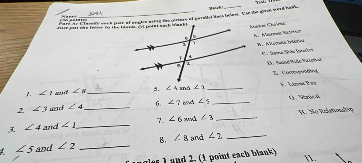 Block:
Part A: Classify each pair of angles using the picture of parallel lines below. Use the given word bank
Name:
(36 points)
Answer Choices:
A. Alternate Exterior
B. Alternate Interior
C. Same Side Interior
D. Same Side Exterior
E. Corresponding
5. ∠ 4
1. ∠ 1 and ∠ 8 _ and ∠ 2 _
F. Linear Pair
6. ∠ 7 and ∠ 5 _G. Vertical
2. ∠ 3 and ∠ 4 _
7. ∠ 6 and ∠ 3 _H. No Relationship
3. ∠ 4 and ∠ 1 _
∠ 5 and ∠ 2 _8. ∠ 8 and ∠ 2 _
gles 1 and 2. (1 point each blank)
11.