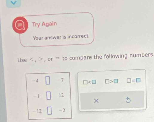 Try Again 
Your answer is incorrect. 
Use , , or = to compare the following numbers.
-4 □ -7 □ □ >□ □ =□
-1 □ 12
×
- 12 ) -2