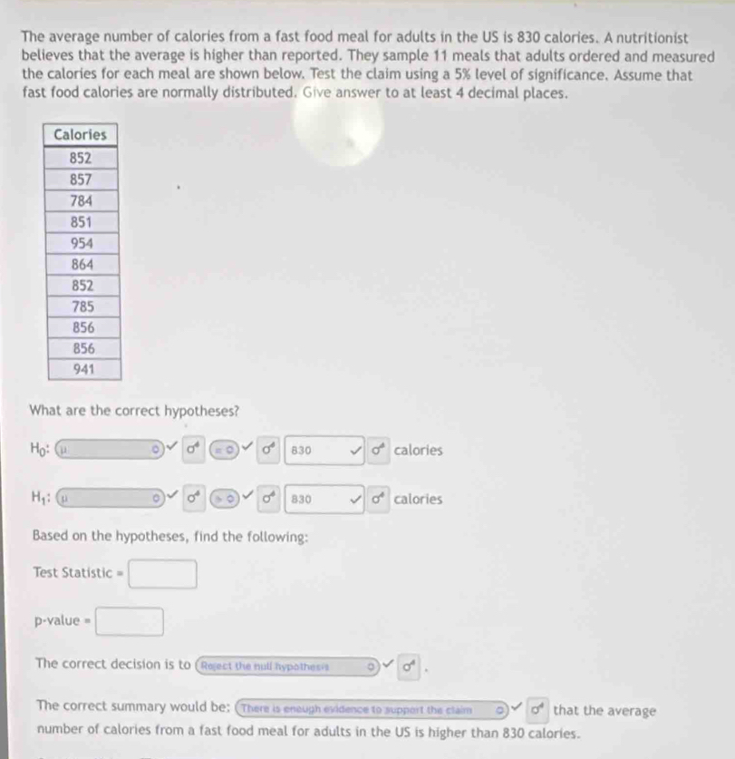 The average number of calories from a fast food meal for adults in the US is 830 calories. A nutritionist 
believes that the average is higher than reported. They sample 11 meals that adults ordered and measured 
the calories for each meal are shown below. Test the claim using a 5% level of significance. Assume that 
fast food calories are normally distributed. Give answer to at least 4 decimal places. 
What are the correct hypotheses?
H_0 : u ∴ △ ADC=∠ BAD 。 sigma^4 = sigma^4 830 l sigma^4 calories
H_1 □  □  。 sigma^4 。 sigma^4 830 v sigma^4 calories 
Based on the hypotheses, find the following: 
Test Statistic =□
p-value =□
The correct decision is to (Reject the null hypothesis 。 sigma^4. 
The correct summary would be: (There is enough evidence to support the claim o sigma^4 that the average 
number of calories from a fast food meal for adults in the US is higher than 830 calories.