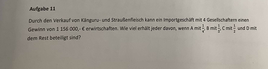 Aufgabe 11 
Durch den Verkauf von Känguru- und Straußenfleisch kann ein Importgeschäft mit 4 Gesellschaftern einen 
Gewinn von 1 156 000,- € erwirtschaften. Wie viel erhält jeder davon, wenn A mit  1/4  , B mit  1/5 , C mit  1/2  und D mit 
dem Rest beteiligt sind?