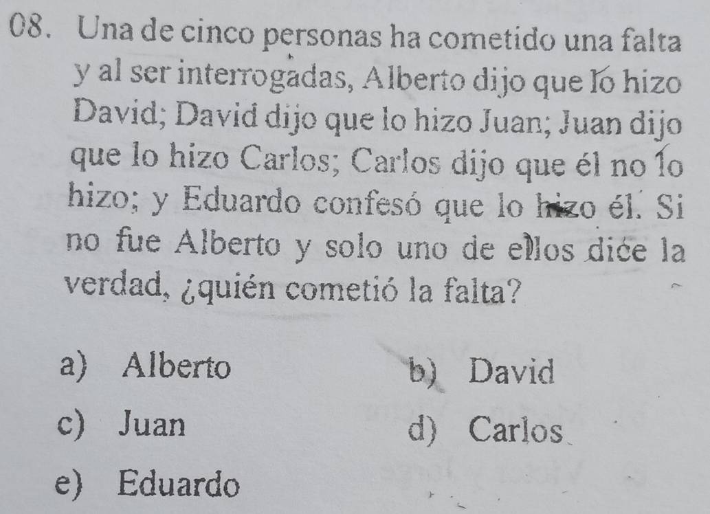 Una de cinco personas ha cometido una falta
y al ser interrogadas, Alberto dijo que lo hizo
David; David dijo que lo hizo Juan; Juan dijo
que lo hizo Carlos; Carlos dijo que él no 1o
hizo; y Eduardo confesó que lo hizo él. Si
no fue Alberto y solo uno de ellos dice la
verdad, ¿quién cometió la falta?
a) Alberto b) David
c) Juan d) Carlos
e) Eduardo