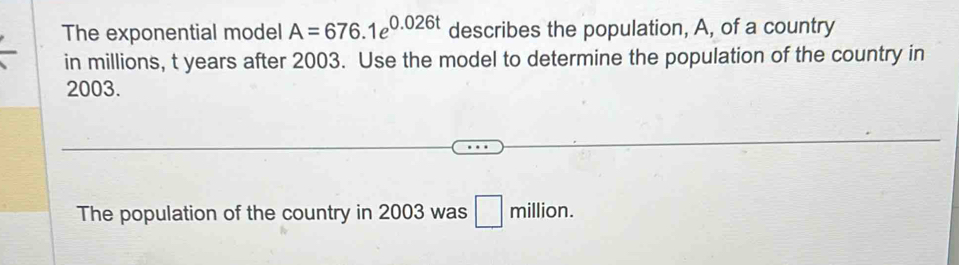 The exponential model A=676.1e^(0.026t) describes the population, A, of a country 
in millions, t years after 2003. Use the model to determine the population of the country in
2003. 
The population of the country in 2003 was □ million.